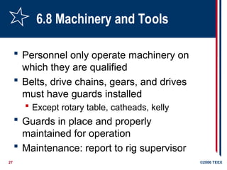 27 ©2006 TEEX
6.8 Machinery and Tools
 Personnel only operate machinery on
which they are qualified
 Belts, drive chains, gears, and drives
must have guards installed
 Except rotary table, catheads, kelly
 Guards in place and properly
maintained for operation
 Maintenance: report to rig supervisor
 