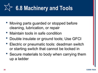 28 ©2006 TEEX
6.8 Machinery and Tools
 Moving parts guarded or stopped before
cleaning, lubrication, or repair
 Maintain tools in safe condition
 Double insulate or ground tools; Use GFCI
 Electric or pneumatic tools: deadman switch
or starting switch that cannot be locked in
 Secure materials to body when carrying them
up a ladder
 