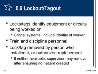 29 ©2006 TEEX
6.9 Lockout/Tagout
 Locks/tags identify equipment or circuits
being worked on
 Critical systems: include identity of worker
 Train and discipline personnel
 Lock/tag removed by person who
installed it, or authorized replacement
 If neither available, supervisor may remove
after ensuring no hazard created
 