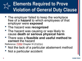 3 ©2006 TEEX
Elements Required to Prove
Violation of General Duty Clause
 The employer failed to keep the workplace
free of a hazard to which employees of that
employer were exposed
 The hazard was recognized
 The hazard was causing or was likely to
cause death or serious physical harm
 There was a feasible and useful method to
correct the hazard
Reference: FIRM Chapter III (C)(2)(c)
 Not the lack of a particular abatement method
 Not a particular accident
 