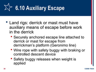 30 ©2006 TEEX
6.10 Auxiliary Escape
 Land rigs: derrick or mast must have
auxiliary means of escape before work
in the derrick
 Securely anchored escape line attached to
derrick or mast for escape from
derrickman’s platform (Geronimo line)
 Wire rope with safety buggy with braking or
controlled descent device
 Safety buggy releases when weight is
applied
 