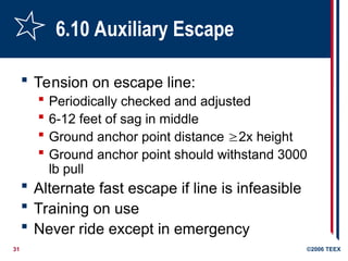 31 ©2006 TEEX
6.10 Auxiliary Escape
 Tension on escape line:
 Periodically checked and adjusted
 6-12 feet of sag in middle
 Ground anchor point distance 2x height
 Ground anchor point should withstand 3000
lb pull
 Alternate fast escape if line is infeasible
 Training on use
 Never ride except in emergency
 