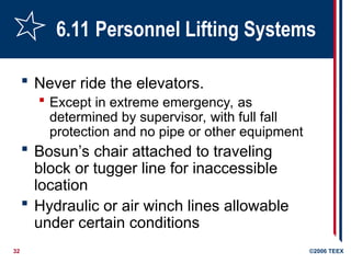 32 ©2006 TEEX
6.11 Personnel Lifting Systems
 Never ride the elevators.
 Except in extreme emergency, as
determined by supervisor, with full fall
protection and no pipe or other equipment
 Bosun’s chair attached to traveling
block or tugger line for inaccessible
location
 Hydraulic or air winch lines allowable
under certain conditions
 