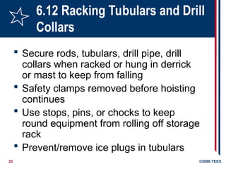 33 ©2006 TEEX
6.12 Racking Tubulars and Drill
Collars
 Secure rods, tubulars, drill pipe, drill
collars when racked or hung in derrick
or mast to keep from falling
 Safety clamps removed before hoisting
continues
 Use stops, pins, or chocks to keep
round equipment from rolling off storage
rack
 Prevent/remove ice plugs in tubulars
 