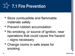 35 ©2006 TEEX
7.1 Fire Prevention
 Store combustible and flammable
materials safely
 Prevent rubbish accumulation
 No smoking, or source of ignition, near
operations that could cause fire hazard
– signs necessary
 Change rooms in safe areas for
smoking
 