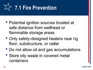 36 ©2006 TEEX
7.1 Fire Prevention
 Potential ignition sources located at
safe distance from wellhead or
flammable storage areas
 Only safety-designed heaters near rig
floor, substructure, or cellar
 Do not allow oil and gas accumulations
 Store oily waste in covered metal
containers
 