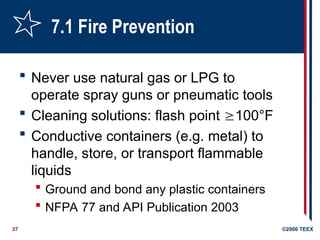 37 ©2006 TEEX
7.1 Fire Prevention
 Never use natural gas or LPG to
operate spray guns or pneumatic tools
 Cleaning solutions: flash point 100°F
 Conductive containers (e.g. metal) to
handle, store, or transport flammable
liquids
 Ground and bond any plastic containers
 NFPA 77 and API Publication 2003
 