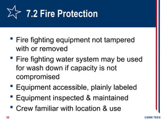 38 ©2006 TEEX
7.2 Fire Protection
 Fire fighting equipment not tampered
with or removed
 Fire fighting water system may be used
for wash down if capacity is not
compromised
 Equipment accessible, plainly labeled
 Equipment inspected & maintained
 Crew familiar with location & use
 