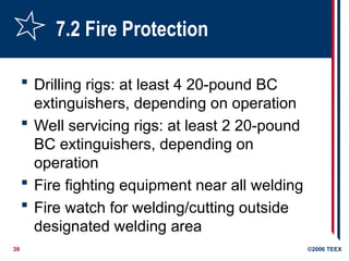 39 ©2006 TEEX
7.2 Fire Protection
 Drilling rigs: at least 4 20-pound BC
extinguishers, depending on operation
 Well servicing rigs: at least 2 20-pound
BC extinguishers, depending on
operation
 Fire fighting equipment near all welding
 Fire watch for welding/cutting outside
designated welding area
 
