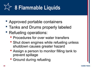 40 ©2006 TEEX
8 Flammable Liquids
 Approved portable containers
 Tanks and Drums properly labeled
 Refueling operations:
 Procedures for over water transfers
 Shut down engines while refueling unless
shutdown causes greater hazard
 Assign a person to monitor filling tank to
prevent spillage
 Ground during refueling
 