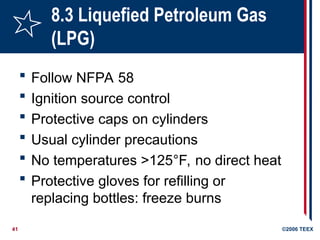 41 ©2006 TEEX
8.3 Liquefied Petroleum Gas
(LPG)
 Follow NFPA 58
 Ignition source control
 Protective caps on cylinders
 Usual cylinder precautions
 No temperatures >125°F, no direct heat
 Protective gloves for refilling or
replacing bottles: freeze burns
 