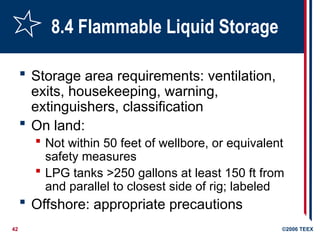 42 ©2006 TEEX
8.4 Flammable Liquid Storage
 Storage area requirements: ventilation,
exits, housekeeping, warning,
extinguishers, classification
 On land:
 Not within 50 feet of wellbore, or equivalent
safety measures
 LPG tanks >250 gallons at least 150 ft from
and parallel to closest side of rig; labeled
 Offshore: appropriate precautions
 