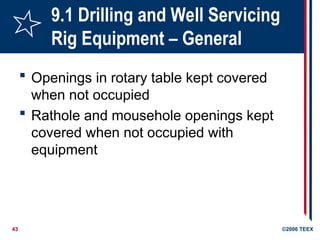 43 ©2006 TEEX
9.1 Drilling and Well Servicing
Rig Equipment – General
 Openings in rotary table kept covered
when not occupied
 Rathole and mousehole openings kept
covered when not occupied with
equipment
 