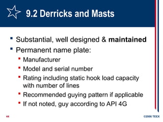 44 ©2006 TEEX
9.2 Derricks and Masts
 Substantial, well designed & maintained
 Permanent name plate:
 Manufacturer
 Model and serial number
 Rating including static hook load capacity
with number of lines
 Recommended guying pattern if applicable
 If not noted, guy according to API 4G
 