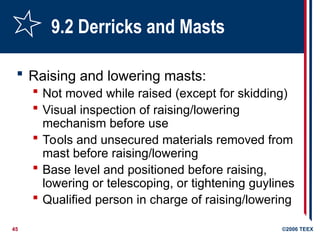 45 ©2006 TEEX
9.2 Derricks and Masts
 Raising and lowering masts:
 Not moved while raised (except for skidding)
 Visual inspection of raising/lowering
mechanism before use
 Tools and unsecured materials removed from
mast before raising/lowering
 Base level and positioned before raising,
lowering or telescoping, or tightening guylines
 Qualified person in charge of raising/lowering
 