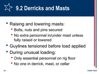 46 ©2006 TEEX
9.2 Derricks and Masts
 Raising and lowering masts:
 Bolts, nuts and pins secured
 No extra personnel in/under mast unless
fully raised or lowered
 Guylines tensioned before load applied
 During unusual loading:
 Only essential personnel on rig floor
 No one in derrick, mast, or cellar
 