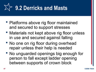 47 ©2006 TEEX
9.2 Derricks and Masts
 Platforms above rig floor maintained
and secured to support stresses
 Materials not kept above rig floor unless
in use and secured against falling
 No one on rig floor during overhead
repair unless their help is needed
 No unguarded openings big enough for
person to fall except ladder opening
between supports of crown block
 