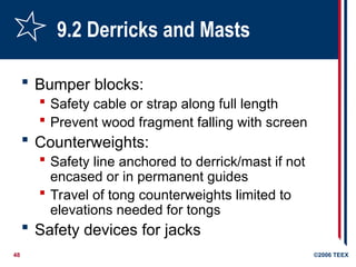 48 ©2006 TEEX
9.2 Derricks and Masts
 Bumper blocks:
 Safety cable or strap along full length
 Prevent wood fragment falling with screen
 Counterweights:
 Safety line anchored to derrick/mast if not
encased or in permanent guides
 Travel of tong counterweights limited to
elevations needed for tongs
 Safety devices for jacks
 