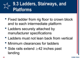 49 ©2006 TEEX
9.3 Ladders, Stairways, and
Platforms
 Fixed ladder from rig floor to crown block
and to each intermediate platform
 Ladders securely attached by
manufacturer specifications
 Ladders must not lean back from vertical
 Minimum clearances for ladders
 Side rails extend 42 inches past
landing
 