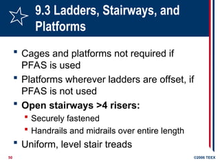 50 ©2006 TEEX
9.3 Ladders, Stairways, and
Platforms
 Cages and platforms not required if
PFAS is used
 Platforms wherever ladders are offset, if
PFAS is not used
 Open stairways >4 risers:
 Securely fastened
 Handrails and midrails over entire length
 Uniform, level stair treads
 
