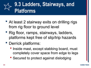 51 ©2006 TEEX
9.3 Ladders, Stairways, and
Platforms
 At least 2 stairway exits on drilling rigs
from rig floor to ground level
 Rig floor, ramps, stairways, ladders,
platforms kept free of slip/trip hazards
 Derrick platforms:
 Inside mast, except stabbing board, must
completely cover space from edge to legs
 Secured to protect against dislodging
 