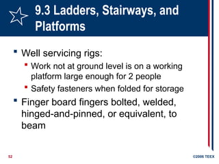 52 ©2006 TEEX
9.3 Ladders, Stairways, and
Platforms
 Well servicing rigs:
 Work not at ground level is on a working
platform large enough for 2 people
 Safety fasteners when folded for storage
 Finger board fingers bolted, welded,
hinged-and-pinned, or equivalent, to
beam
 