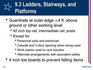 53 ©2006 TEEX
9.3 Ladders, Stairways, and
Platforms
 Guardrails at outer edge 4 ft. above
ground or other working level
 42 inch top rail, intermediate rail, posts
 Except for
 Personnel exits and entrances
 Catwalk and V-door opening when being used
 Work station used to rack tubulars
 Alternate arrangements with equivalent safety
 4 inch toe boards to prevent falling items
 