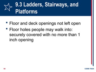54 ©2006 TEEX
9.3 Ladders, Stairways, and
Platforms
 Floor and deck openings not left open
 Floor holes people may walk into:
securely covered with no more than 1
inch opening
 