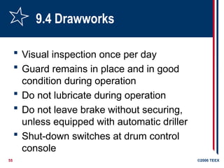 55 ©2006 TEEX
9.4 Drawworks
 Visual inspection once per day
 Guard remains in place and in good
condition during operation
 Do not lubricate during operation
 Do not leave brake without securing,
unless equipped with automatic driller
 Shut-down switches at drum control
console
 