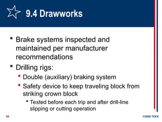56 ©2006 TEEX
9.4 Drawworks
 Brake systems inspected and
maintained per manufacturer
recommendations
 Drilling rigs:
 Double (auxiliary) braking system
 Safety device to keep traveling block from
striking crown block
 Tested before each trip and after drill-line
slipping or cutting operation
 