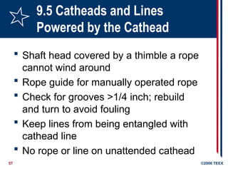 57 ©2006 TEEX
9.5 Catheads and Lines
Powered by the Cathead
 Shaft head covered by a thimble a rope
cannot wind around
 Rope guide for manually operated rope
 Check for grooves >1/4 inch; rebuild
and turn to avoid fouling
 Keep lines from being entangled with
cathead line
 No rope or line on unattended cathead
 