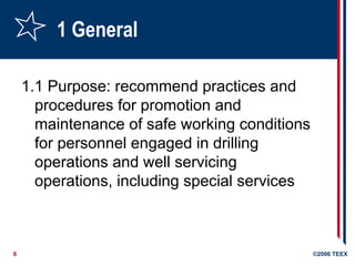 6 ©2006 TEEX
1 General
1.1 Purpose: recommend practices and
procedures for promotion and
maintenance of safe working conditions
for personnel engaged in drilling
operations and well servicing
operations, including special services
 