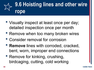 60 ©2006 TEEX
9.6 Hoisting lines and other wire
rope
 Visually inspect at least once per day;
detailed inspection once per month
 Remove when too many broken wires
 Consider removal for corrosion
 Remove lines with corroded, cracked,
bent, worn, improper end connections
 Remove for kinking, crushing,
birdcaging, cutting, cold working
 