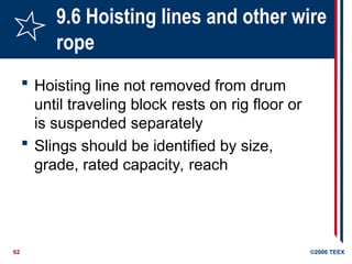 62 ©2006 TEEX
9.6 Hoisting lines and other wire
rope
 Hoisting line not removed from drum
until traveling block rests on rig floor or
is suspended separately
 Slings should be identified by size,
grade, rated capacity, reach
 