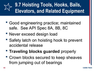 63 ©2006 TEEX
9.7 Hoisting Tools, Hooks, Bails,
Elevators, and Related Equipment
 Good engineering practice; maintained
safe. See API Spec 8A, 8B, 8C
 Never exceed design load
 Safety latch on hoisting hook to prevent
accidental release
 Traveling blocks guarded properly
 Crown blocks secured to keep sheaves
from jumping out of bearings
 