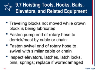 64 ©2006 TEEX
9.7 Hoisting Tools, Hooks, Bails,
Elevators, and Related Equipment
 Traveling blocks not moved while crown
block is being lubricated
 Fasten pump end of rotary hose to
derrick/mast by cable or chain
 Fasten swivel end of rotary hose to
swivel with similar cable or chain
 Inspect elevators, latches, latch locks,
pins, springs; replace if worn/damaged
 