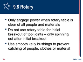65 ©2006 TEEX
9.8 Rotary
 Only engage power when rotary table is
clear of all people and materials
 Do not use rotary table for initial
breakout of tool joints – only spinning
out after initial breakout
 Use smooth kelly bushings to prevent
catching of people, clothes or material
 