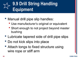 66 ©2006 TEEX
9.9 Drill String Handling
Equipment
 Manual drill pipe slip handles:
 Use manufacturer’s original or equivalent
 Short enough to not project beyond master
bushing
 Lubricate tapered side of drill pipe slips
 Do not kick slips into place
 Attach tongs to fixed structure using
wire rope or stiff arm
 
