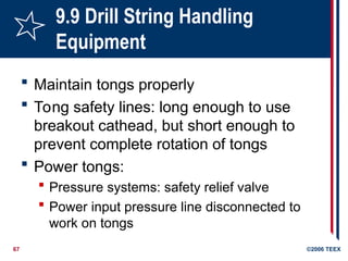 67 ©2006 TEEX
9.9 Drill String Handling
Equipment
 Maintain tongs properly
 Tong safety lines: long enough to use
breakout cathead, but short enough to
prevent complete rotation of tongs
 Power tongs:
 Pressure systems: safety relief valve
 Power input pressure line disconnected to
work on tongs
 