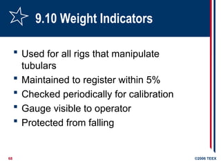 68 ©2006 TEEX
9.10 Weight Indicators
 Used for all rigs that manipulate
tubulars
 Maintained to register within 5%
 Checked periodically for calibration
 Gauge visible to operator
 Protected from falling
 
