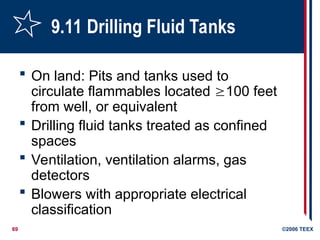69 ©2006 TEEX
9.11 Drilling Fluid Tanks
 On land: Pits and tanks used to
circulate flammables located 100 feet
from well, or equivalent
 Drilling fluid tanks treated as confined
spaces
 Ventilation, ventilation alarms, gas
detectors
 Blowers with appropriate electrical
classification
 