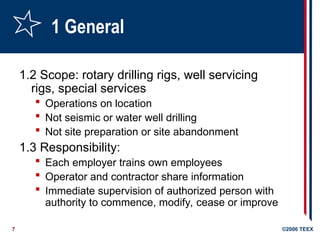 7 ©2006 TEEX
1 General
1.2 Scope: rotary drilling rigs, well servicing
rigs, special services
 Operations on location
 Not seismic or water well drilling
 Not site preparation or site abandonment
1.3 Responsibility:
 Each employer trains own employees
 Operator and contractor share information
 Immediate supervision of authorized person with
authority to commence, modify, cease or improve
 