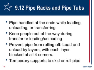 70 ©2006 TEEX
9.12 Pipe Racks and Pipe Tubs
 Pipe handled at the ends while loading,
unloading, or transferring
 Keep people out of the way during
transfer or loading/unloading
 Prevent pipe from rolling off: Load and
unload by layers, with each layer
blocked at all 4 corners.
 Temporary supports to skid or roll pipe
 