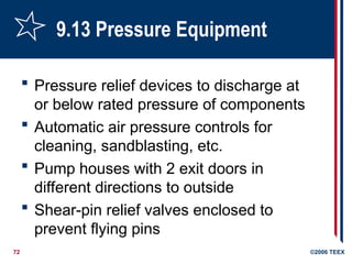 72 ©2006 TEEX
9.13 Pressure Equipment
 Pressure relief devices to discharge at
or below rated pressure of components
 Automatic air pressure controls for
cleaning, sandblasting, etc.
 Pump houses with 2 exit doors in
different directions to outside
 Shear-pin relief valves enclosed to
prevent flying pins
 