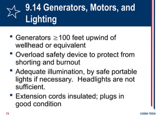 73 ©2006 TEEX
9.14 Generators, Motors, and
Lighting
 Generators 100 feet upwind of
wellhead or equivalent
 Overload safety device to protect from
shorting and burnout
 Adequate illumination, by safe portable
lights if necessary. Headlights are not
sufficient.
 Extension cords insulated; plugs in
good condition
 