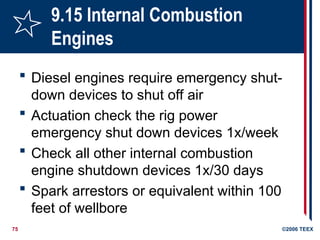 75 ©2006 TEEX
9.15 Internal Combustion
Engines
 Diesel engines require emergency shut-
down devices to shut off air
 Actuation check the rig power
emergency shut down devices 1x/week
 Check all other internal combustion
engine shutdown devices 1x/30 days
 Spark arrestors or equivalent within 100
feet of wellbore
 