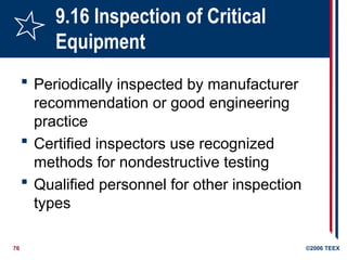 76 ©2006 TEEX
9.16 Inspection of Critical
Equipment
 Periodically inspected by manufacturer
recommendation or good engineering
practice
 Certified inspectors use recognized
methods for nondestructive testing
 Qualified personnel for other inspection
types
 