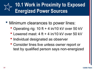 77 ©2006 TEEX
10.1 Work in Proximity to Exposed
Energized Power Sources
 Minimum clearances to power lines:
 Operating rig: 10 ft + 4 in/10 kV over 50 kV
 Lowered mast: 4 ft + 4 in/10 kV over 50 kV
 Individual designated as observer
 Consider lines live unless owner report or
test by qualified person says non-energized
 