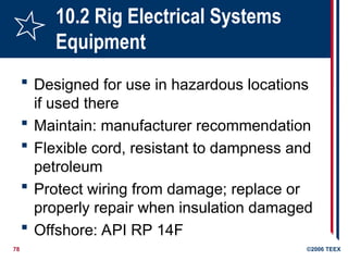78 ©2006 TEEX
10.2 Rig Electrical Systems
Equipment
 Designed for use in hazardous locations
if used there
 Maintain: manufacturer recommendation
 Flexible cord, resistant to dampness and
petroleum
 Protect wiring from damage; replace or
properly repair when insulation damaged
 Offshore: API RP 14F
 