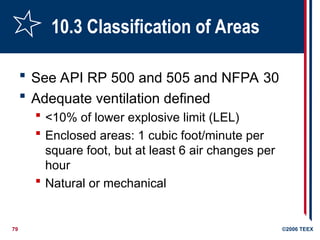 79 ©2006 TEEX
10.3 Classification of Areas
 See API RP 500 and 505 and NFPA 30
 Adequate ventilation defined
 <10% of lower explosive limit (LEL)
 Enclosed areas: 1 cubic foot/minute per
square foot, but at least 6 air changes per
hour
 Natural or mechanical
 